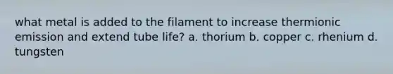 what metal is added to the filament to increase thermionic emission and extend tube life? a. thorium b. copper c. rhenium d. tungsten