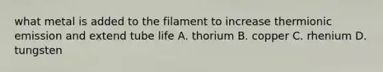 what metal is added to the filament to increase thermionic emission and extend tube life A. thorium B. copper C. rhenium D. tungsten