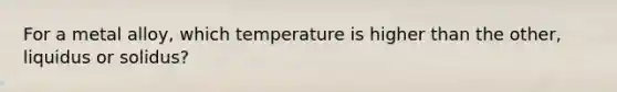 For a metal alloy, which temperature is higher than the other, liquidus or solidus?