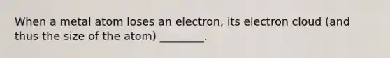 When a metal atom loses an electron, its electron cloud (and thus the size of the atom) ________.