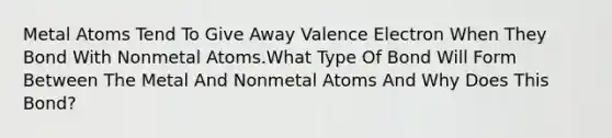 Metal Atoms Tend To Give Away Valence Electron When They Bond With Nonmetal Atoms.What Type Of Bond Will Form Between The Metal And Nonmetal Atoms And Why Does This Bond?