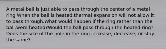 A metal ball is just able to pass through the center of a metal ring.When the ball is heated,thermal expansion will not allow it to pass through.What would happen if the ring,rather than the ball,were heated?Would the ball pass through the heated ring?Does the size of the hole in the ring increase, decrease, or stay the same?