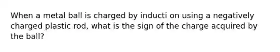 When a metal ball is charged by inducti on using a negatively charged plastic rod, what is the sign of the charge acquired by the ball?