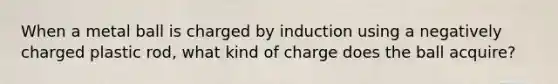 When a metal ball is charged by induction using a negatively charged plastic rod, what kind of charge does the ball acquire?