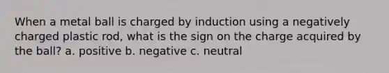 When a metal ball is charged by induction using a negatively charged plastic rod, what is the sign on the charge acquired by the ball? a. positive b. negative c. neutral