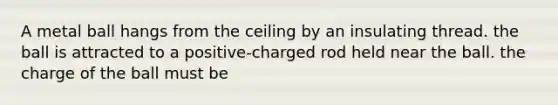 A metal ball hangs from the ceiling by an insulating thread. the ball is attracted to a positive-charged rod held near the ball. the charge of the ball must be