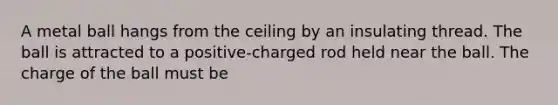 A metal ball hangs from the ceiling by an insulating thread. The ball is attracted to a positive-charged rod held near the ball. The charge of the ball must be