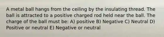 A metal ball hangs from the ceiling by the insulating thread. The ball is attracted to a positive charged rod held near the ball. The charge of the ball must be: A) positive B) Negative C) Neutral D) Positive or neutral E) Negative or neutral