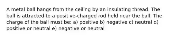 A metal ball hangs from the ceiling by an insulating thread. The ball is attracted to a positive-charged rod held near the ball. The charge of the ball must be: a) positive b) negative c) neutral d) positive or neutral e) negative or neutral