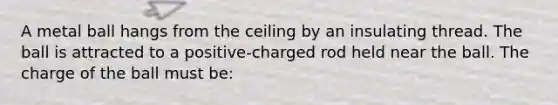 A metal ball hangs from the ceiling by an insulating thread. The ball is attracted to a positive-charged rod held near the ball. The charge of the ball must be: