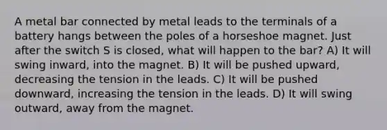 A metal bar connected by metal leads to the terminals of a battery hangs between the poles of a horseshoe magnet. Just after the switch S is closed, what will happen to the bar? A) It will swing inward, into the magnet. B) It will be pushed upward, decreasing the tension in the leads. C) It will be pushed downward, increasing the tension in the leads. D) It will swing outward, away from the magnet.