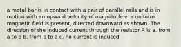 a metal bar is in contact with a pair of parallel rails and is in motion with an upward velocity of magnitude v. a uniform magnetic field is present, directed downward as shown. The direction of the induced current through the resistor R is a. from a to b b. from b to a c. no current is induced