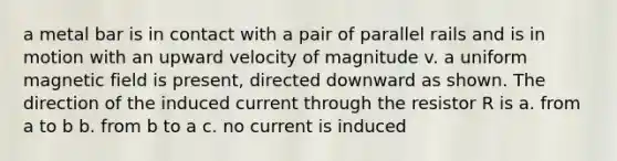 a metal bar is in contact with a pair of parallel rails and is in motion with an upward velocity of magnitude v. a uniform magnetic field is present, directed downward as shown. The direction of the induced current through the resistor R is a. from a to b b. from b to a c. no current is induced