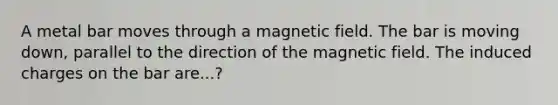 A metal bar moves through a magnetic field. The bar is moving down, parallel to the direction of the magnetic field. The induced charges on the bar are...?