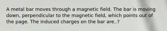 A metal bar moves through a magnetic field. The bar is moving down, perpendicular to the magnetic field, which points out of the page. The induced charges on the bar are..?