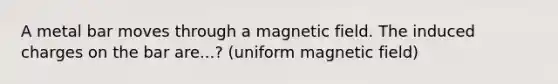 A metal bar moves through a magnetic field. The induced charges on the bar are...? (uniform magnetic field)