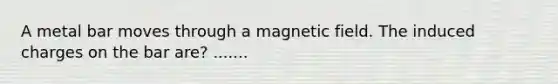 A metal bar moves through a magnetic field. The induced charges on the bar are? .......