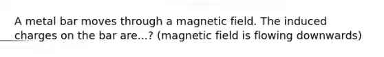 A metal bar moves through a magnetic field. The induced charges on the bar are...? (magnetic field is flowing downwards)