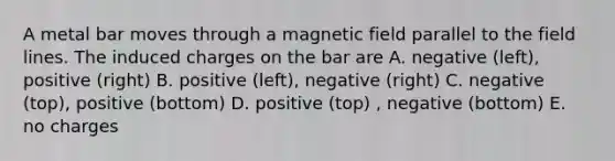 A metal bar moves through a magnetic field parallel to the field lines. The induced charges on the bar are A. negative (left), positive (right) B. positive (left), negative (right) C. negative (top), positive (bottom) D. positive (top) , negative (bottom) E. no charges