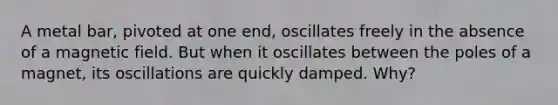 A metal bar, pivoted at one end, oscillates freely in the absence of a magnetic field. But when it oscillates between the poles of a magnet, its oscillations are quickly damped. Why?