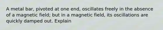 A metal bar, pivoted at one end, oscillates freely in the absence of a magnetic field; but in a magnetic field, its oscillations are quickly damped out. Explain