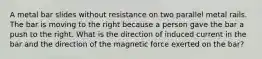 A metal bar slides without resistance on two parallel metal rails. The bar is moving to the right because a person gave the bar a push to the right. What is the direction of induced current in the bar and the direction of the magnetic force exerted on the bar?