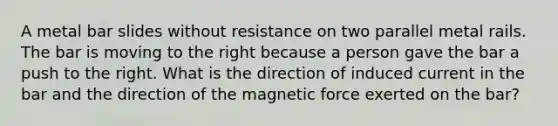 A metal bar slides without resistance on two parallel metal rails. The bar is moving to the right because a person gave the bar a push to the right. What is the direction of induced current in the bar and the direction of the magnetic force exerted on the bar?