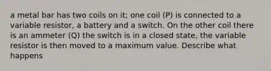 a metal bar has two coils on it; one coil (P) is connected to a variable resistor, a battery and a switch. On the other coil there is an ammeter (Q) the switch is in a closed state, the variable resistor is then moved to a maximum value. Describe what happens