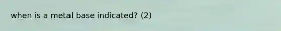 when is a metal base indicated? (2)