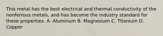 This metal has the best electrical and thermal conductivity of the nonferrous metals, and has become the industry standard for these properties. A. Aluminum B. Magnesium C. Titanium D. Copper