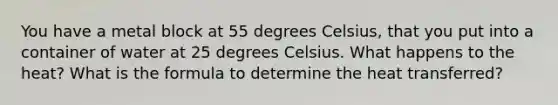 You have a metal block at 55 degrees Celsius, that you put into a container of water at 25 degrees Celsius. What happens to the heat? What is the formula to determine the heat transferred?