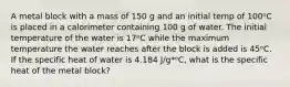 A metal block with a mass of 150 g and an initial temp of 100ᵒC is placed in a calorimeter containing 100 g of water. The initial temperature of the water is 17ᵒC while the maximum temperature the water reaches after the block is added is 45ᵒC. If the specific heat of water is 4.184 J/g*ᵒC, what is the specific heat of the metal block?