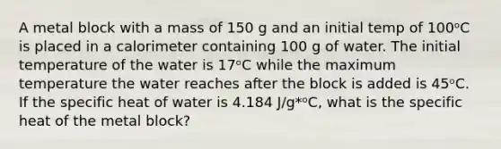 A metal block with a mass of 150 g and an initial temp of 100ᵒC is placed in a calorimeter containing 100 g of water. The initial temperature of the water is 17ᵒC while the maximum temperature the water reaches after the block is added is 45ᵒC. If the specific heat of water is 4.184 J/g*ᵒC, what is the specific heat of the metal block?