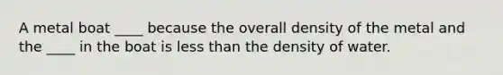 A metal boat ____ because the overall density of the metal and the ____ in the boat is less than the density of water.