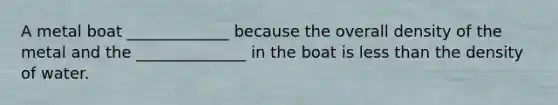 A metal boat _____________ because the overall density of the metal and the ______________ in the boat is less than the density of water.