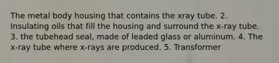 The metal body housing that contains the xray tube. 2. Insulating oils that fill the housing and surround the x-ray tube. 3. the tubehead seal, made of leaded glass or aluminum. 4. The x-ray tube where x-rays are produced. 5. Transformer