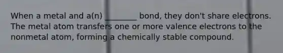 When a metal and a(n) ________ bond, they don't share electrons. The metal atom transfers one or more valence electrons to the nonmetal atom, forming a chemically stable compound.