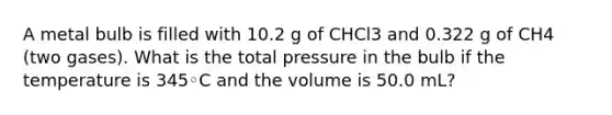 A metal bulb is filled with 10.2 g of CHCl3 and 0.322 g of CH4 (two gases). What is the total pressure in the bulb if the temperature is 345◦C and the volume is 50.0 mL?