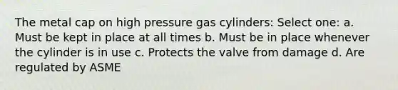 The metal cap on high pressure gas cylinders: Select one: a. Must be kept in place at all times b. Must be in place whenever the cylinder is in use c. Protects the valve from damage d. Are regulated by ASME