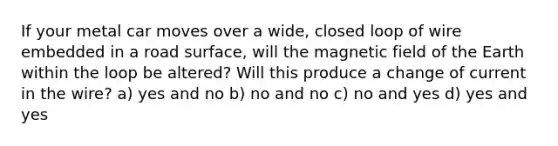 If your metal car moves over a wide, closed loop of wire embedded in a road surface, will the magnetic field of the Earth within the loop be altered? Will this produce a change of current in the wire? a) yes and no b) no and no c) no and yes d) yes and yes