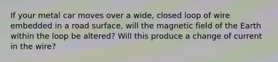 If your metal car moves over a wide, closed loop of wire embedded in a road surface, will the magnetic field of the Earth within the loop be altered? Will this produce a change of current in the wire?