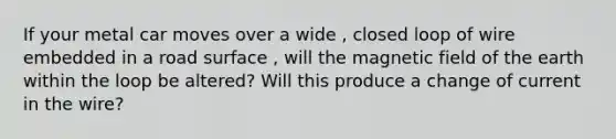 If your metal car moves over a wide , closed loop of wire embedded in a road surface , will the magnetic field of the earth within the loop be altered? Will this produce a change of current in the wire?