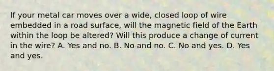 If your metal car moves over a wide, closed loop of wire embedded in a road surface, will the magnetic field of the Earth within the loop be altered? Will this produce a change of current in the wire? A. Yes and no. B. No and no. C. No and yes. D. Yes and yes.