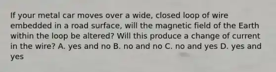 If your metal car moves over a wide, closed loop of wire embedded in a road surface, will the magnetic field of the Earth within the loop be altered? Will this produce a change of current in the wire? A. yes and no B. no and no C. no and yes D. yes and yes