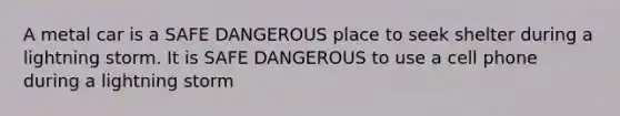 A metal car is a SAFE DANGEROUS place to seek shelter during a lightning storm. It is SAFE DANGEROUS to use a cell phone during a lightning storm