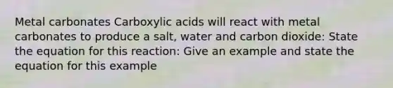 Metal carbonates Carboxylic acids will react with metal carbonates to produce a salt, water and carbon dioxide: State the equation for this reaction: Give an example and state the equation for this example