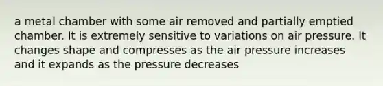 a metal chamber with some air removed and partially emptied chamber. It is extremely sensitive to variations on air pressure. It changes shape and compresses as the air pressure increases and it expands as the pressure decreases