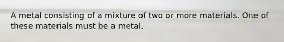 A metal consisting of a mixture of two or more materials. One of these materials must be a metal.