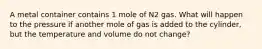 A metal container contains 1 mole of N2 gas. What will happen to the pressure if another mole of gas is added to the cylinder, but the temperature and volume do not change?