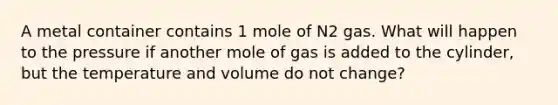 A metal container contains 1 mole of N2 gas. What will happen to the pressure if another mole of gas is added to the cylinder, but the temperature and volume do not change?